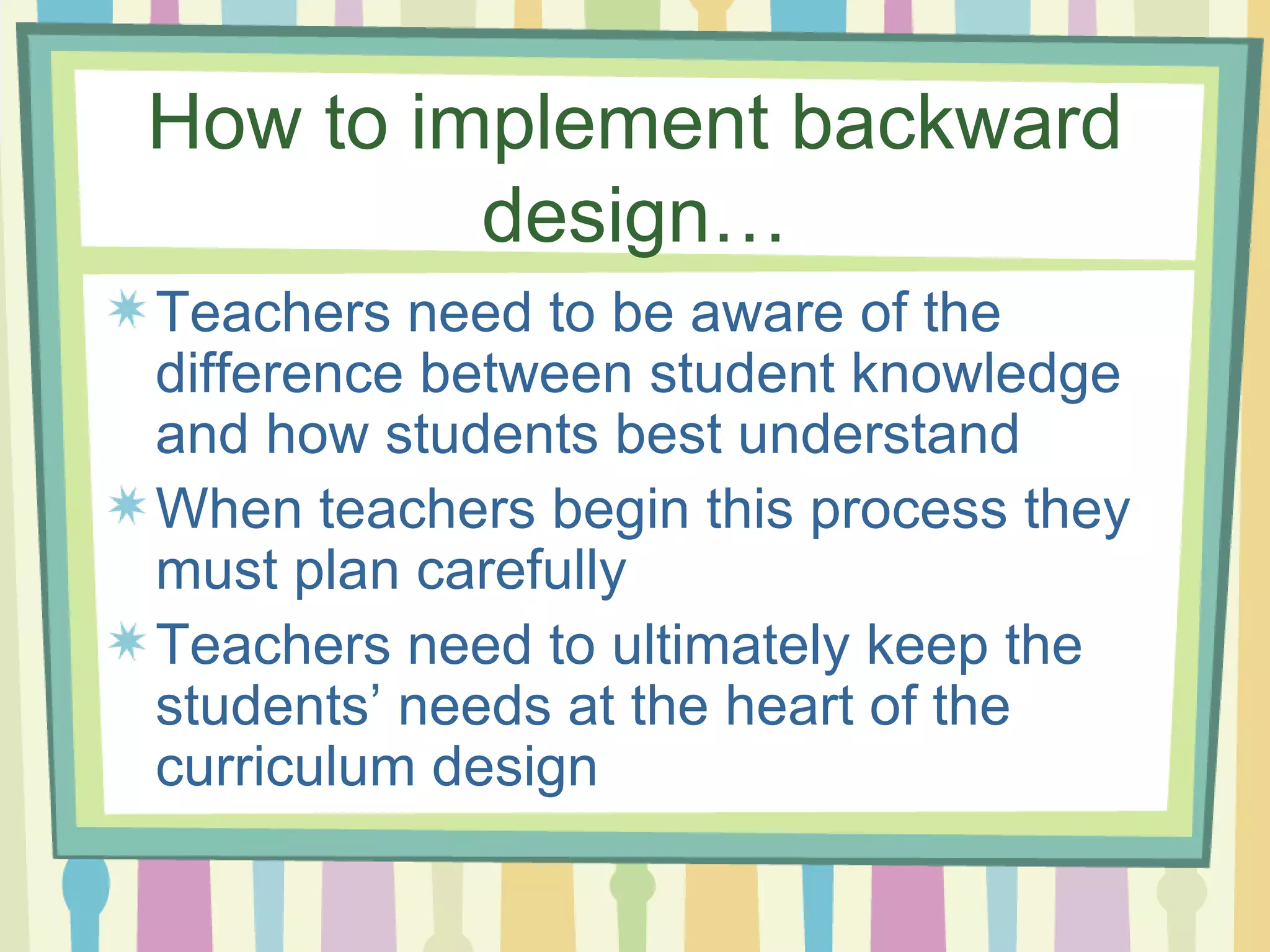 How to implement backward design… Teachers need to be aware of the difference between student knowledge and how students best understand  When teachers begin this process they must plan carefully  Teachers need to ultimately keep the students’ needs at the heart of the curriculum design 
