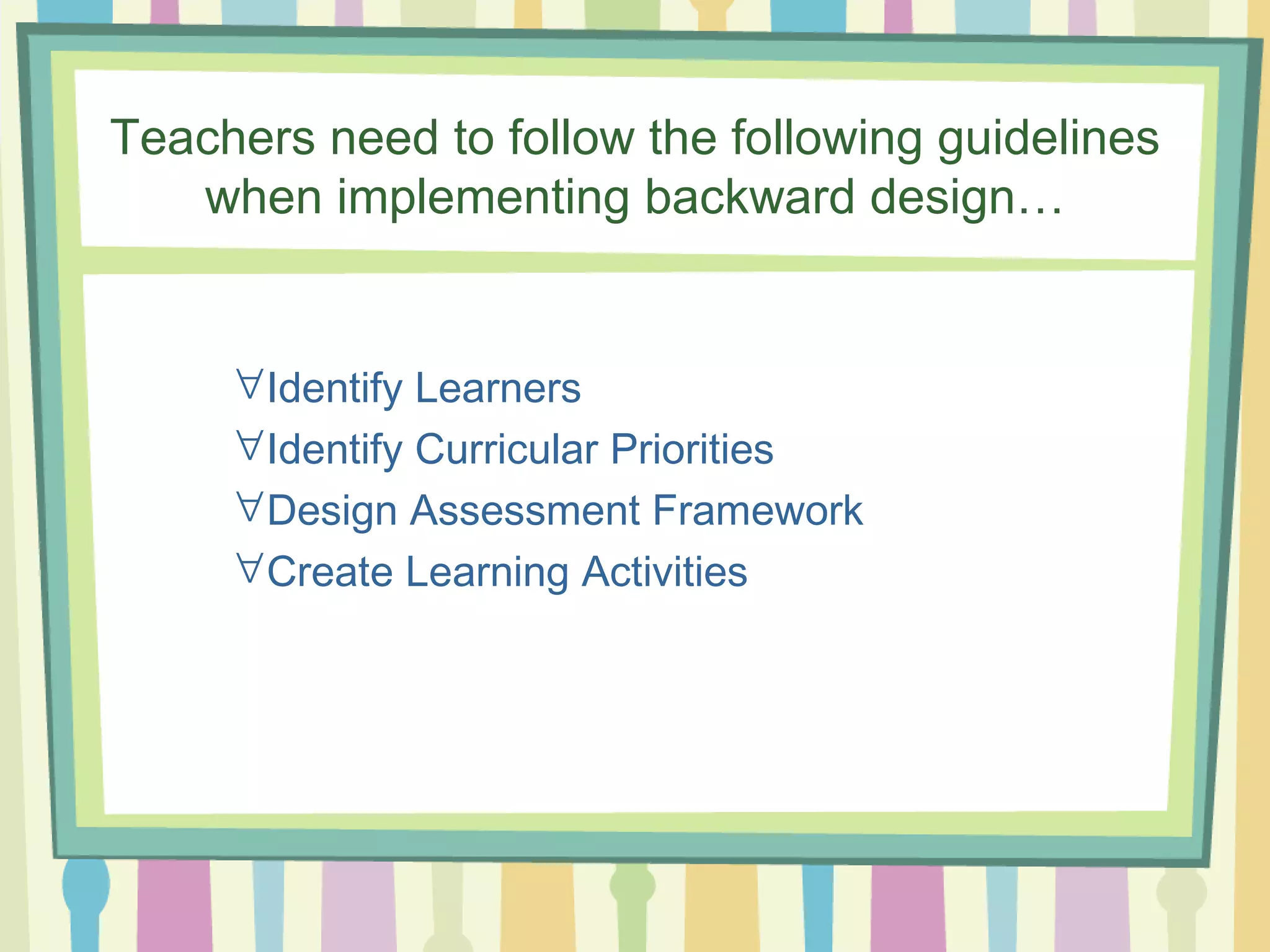 Teachers need to follow the following guidelines when implementing backward design…  Identify Learners  Identify Curricular Priorities  Design Assessment Framework  Create Learning Activities 