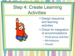 Step 4: Create Learning Activities  Design sequence and learning activities Check for integration of accommodations Small group activities Mini-lessons Visuals 