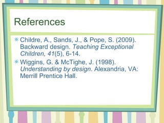 References Childre, A., Sands, J., & Pope, S. (2009). Backward design.  Teaching Exceptional Children, 41 (5), 6-14. Wiggins, G. & McTighe, J. (1998).  Understanding by design . Alexandria, VA: Merrill Prentice Hall.  