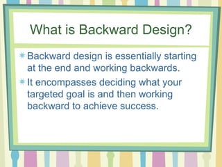 What is Backward Design? Backward design is essentially starting at the end and working backwards.  It encompasses deciding what your targeted goal is and then working backward to achieve success.  