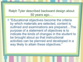 Ralph Tyler described backward design about 50 years ago… “ Educational objectives become the criteria by which materials are selected, content is outlined and examinations are prepared…The purpose of a statement of objectives is to indicate the kinds of changes in the student to be brought about so that instructional activities can be planned and developed in a way likely to attain these objectives.” 