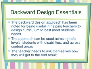 Backward Design Essentials The backward design approach has been noted for being useful in helping teachers to design curriculum to best meet students’ needs The approach can be used across grade levels, students with disabilities, and across content areas The teacher needs to ask themselves how they will get to the end result  