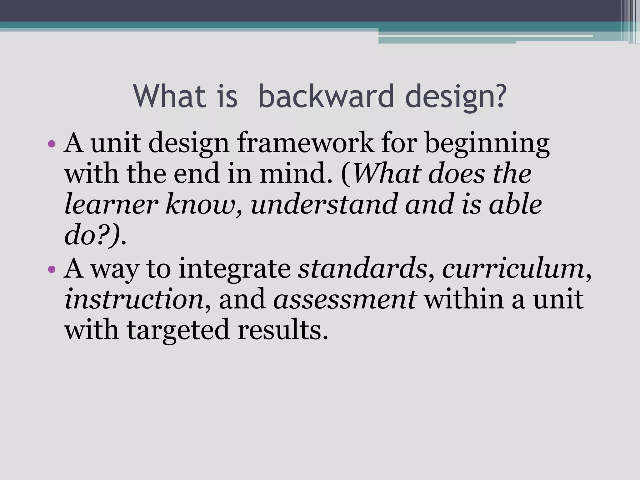What is  backward design?A unit design framework for beginning with the end in mind. (What does the learner know, understand and is able do?).A way to integrate standards, curriculum, instruction, and assessment within a unit with targeted results.