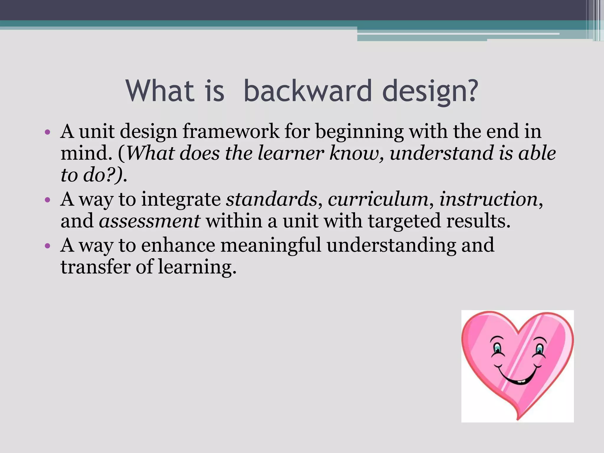 What is  backward design?A unit design framework for beginning with the end in mind. (What does the learner know, understand is able to do?).A way to integrate standards, curriculum, instruction, and assessment within a unit with targeted results. A way to enhance meaningful understanding and transfer of learning.