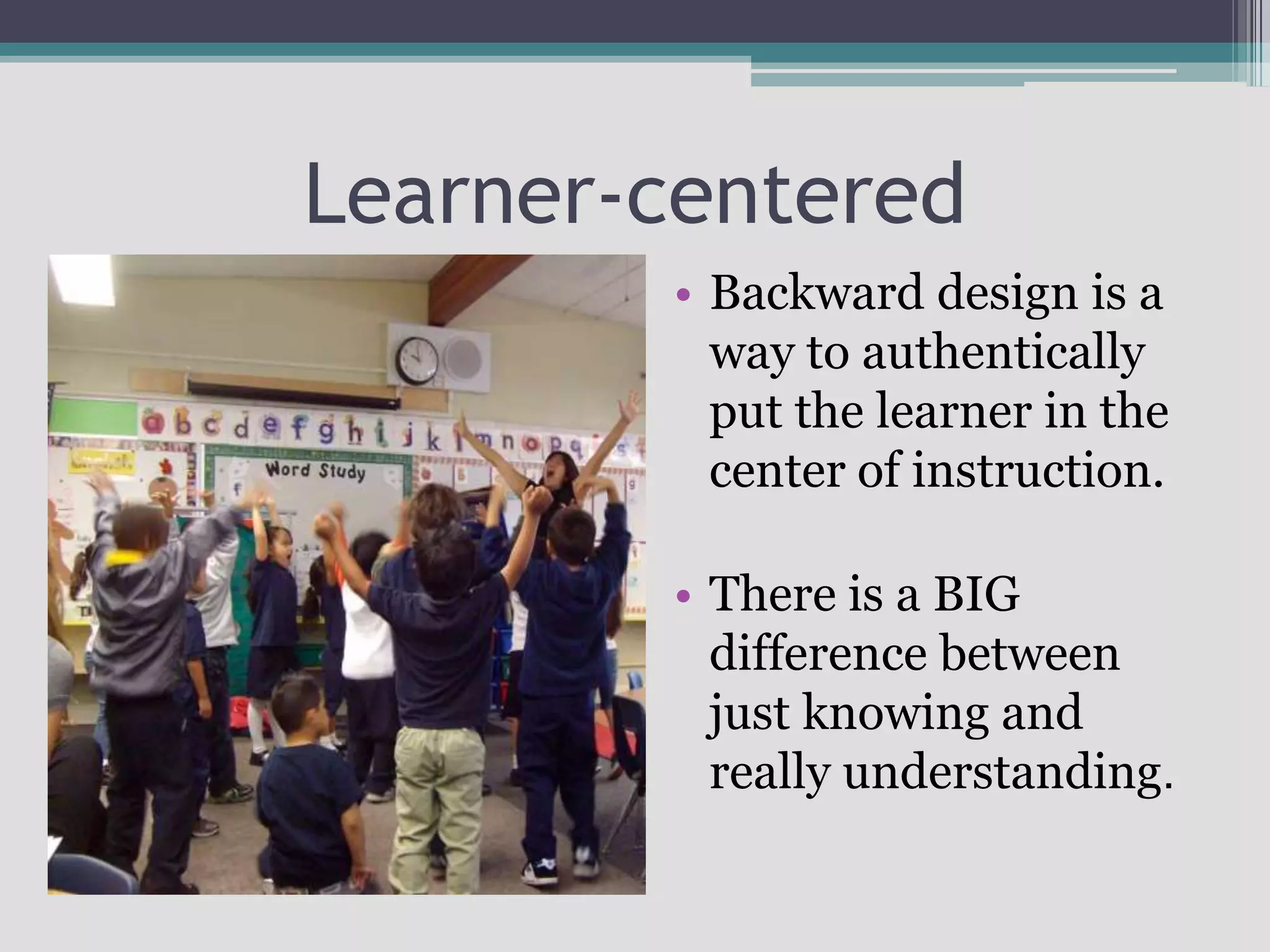 Learner-centeredBackward design is a way to authentically  put the learner in the center of instruction.There is a BIG difference between just knowing and really understanding.