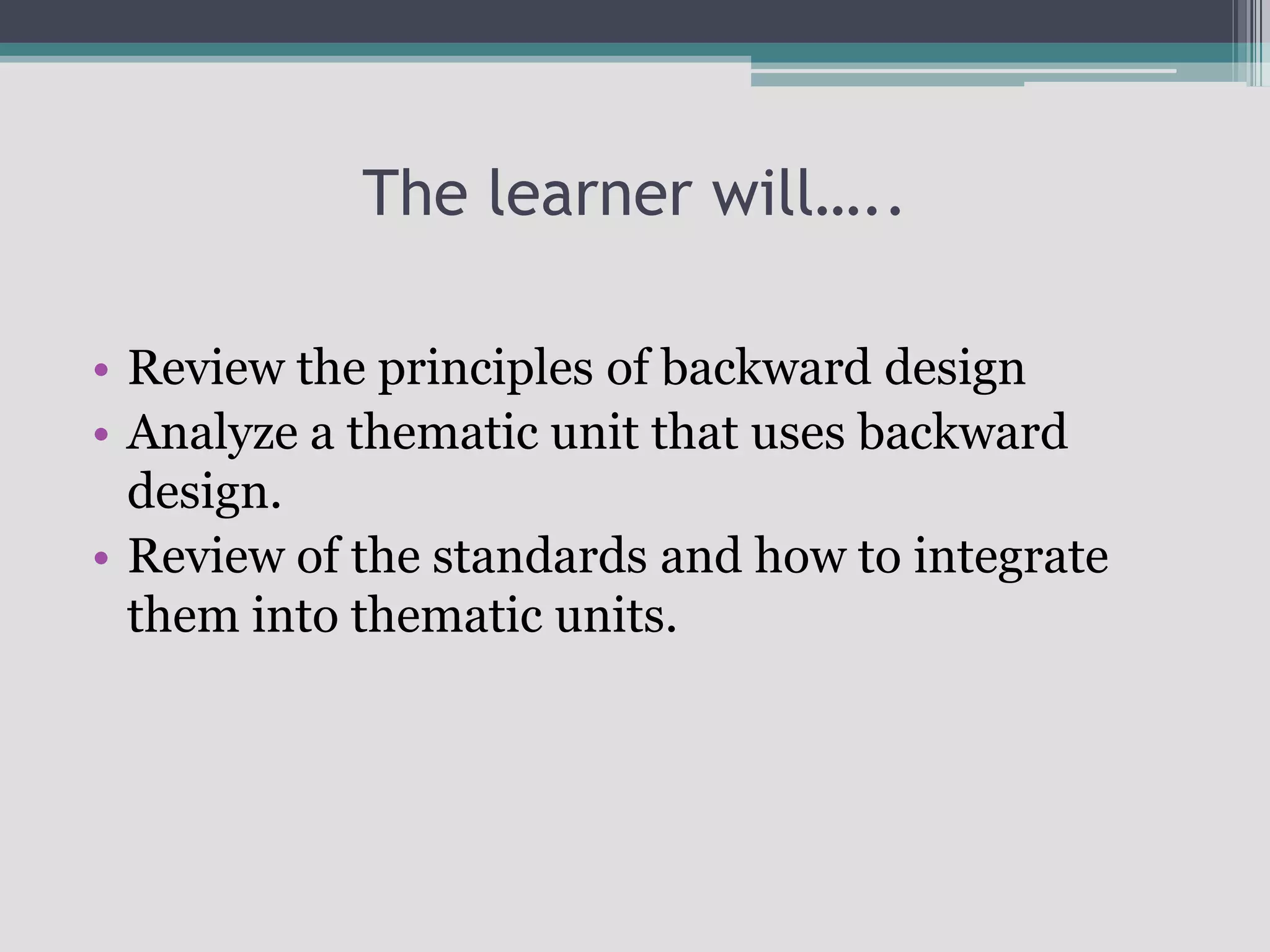 The learner will…..Review the principles of backward designAnalyze a thematic unit that uses backward design.Review of the standards and how to integrate them into thematic units.