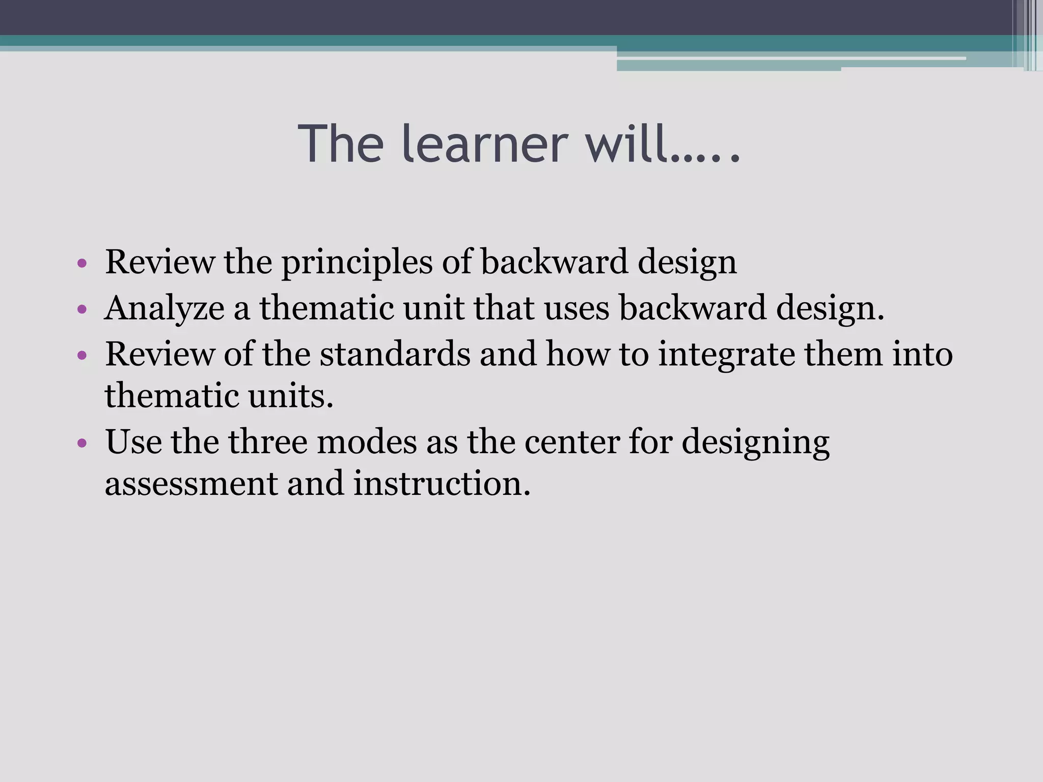 The learner will…..Review the principles of backward designAnalyze a thematic unit that uses backward design.Review of the standards and how to integrate them into thematic units.Use the three modes as the center for designing assessment and instruction.