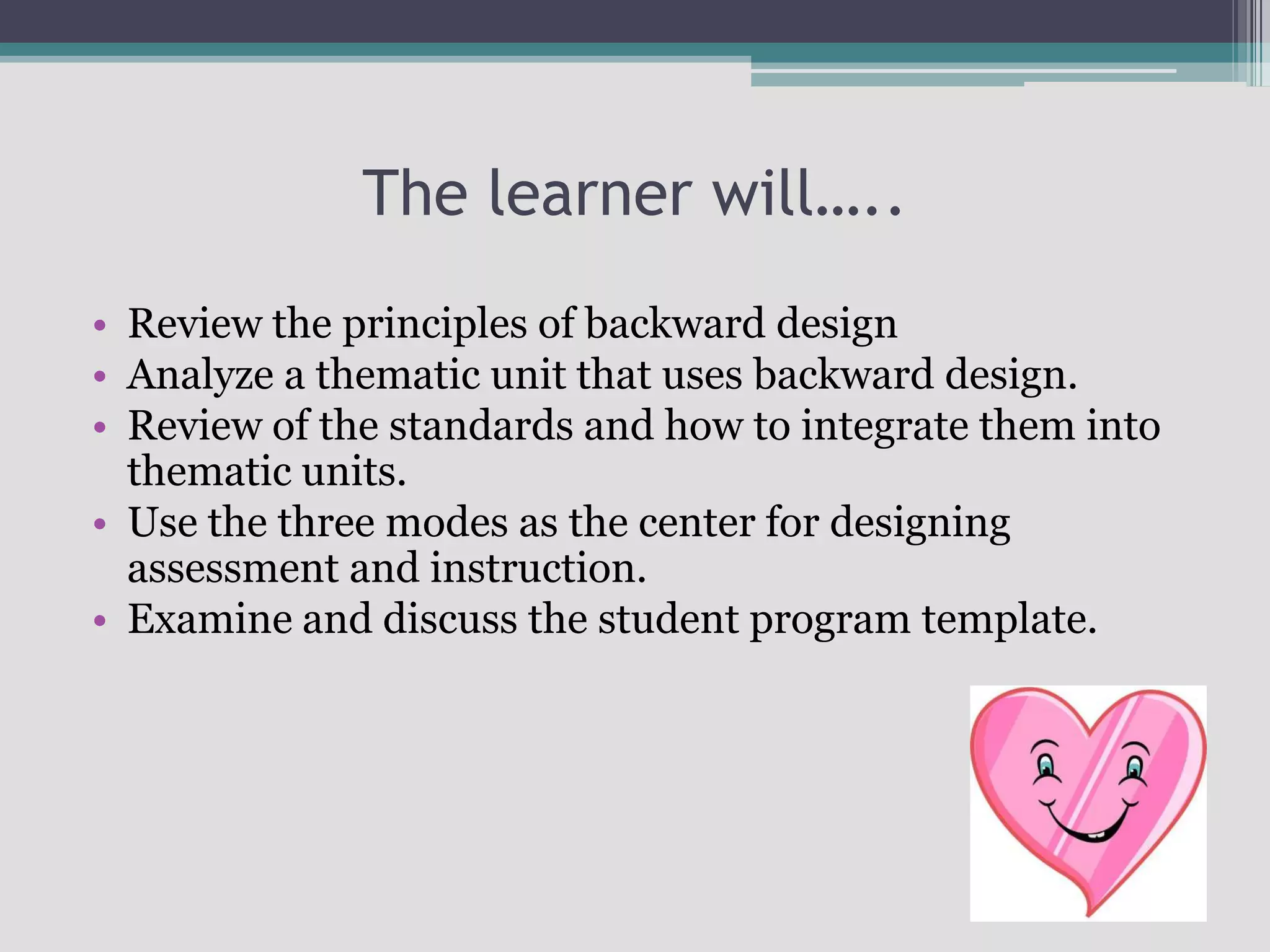 The learner will…..Review the principles of backward designAnalyze a thematic unit that uses backward design.Review of the standards and how to integrate them into thematic units.Use the three modes as the center for designing assessment and instruction.Examine and discuss the student program template.
