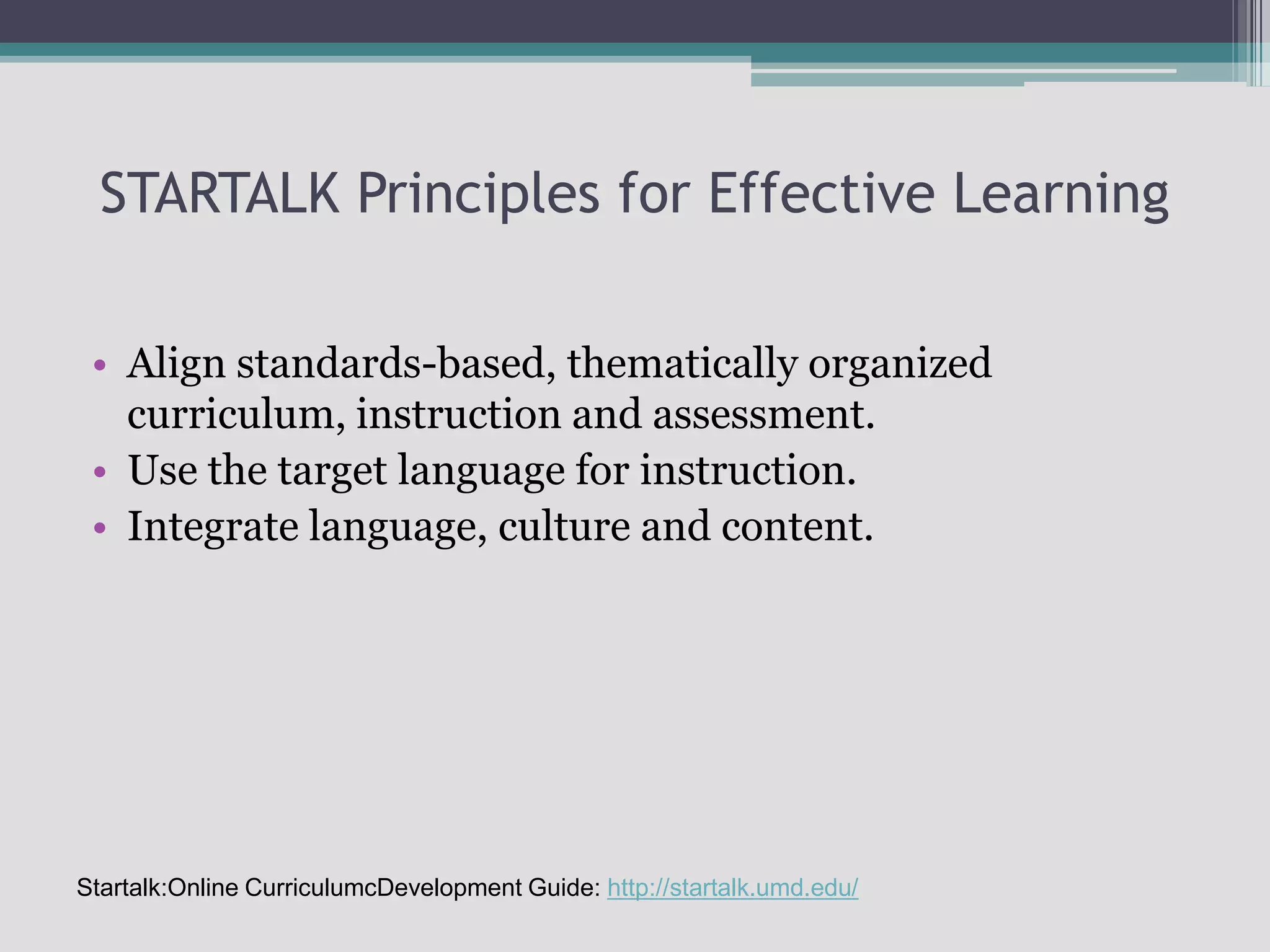 STARTALK Principles for Effective LearningAlign standards-based, thematically organized curriculum, instruction and assessment.Use the target language for instruction.Integrate language, culture and content.Startalk:Online CurriculumcDevelopment Guide: http://startalk.umd.edu/