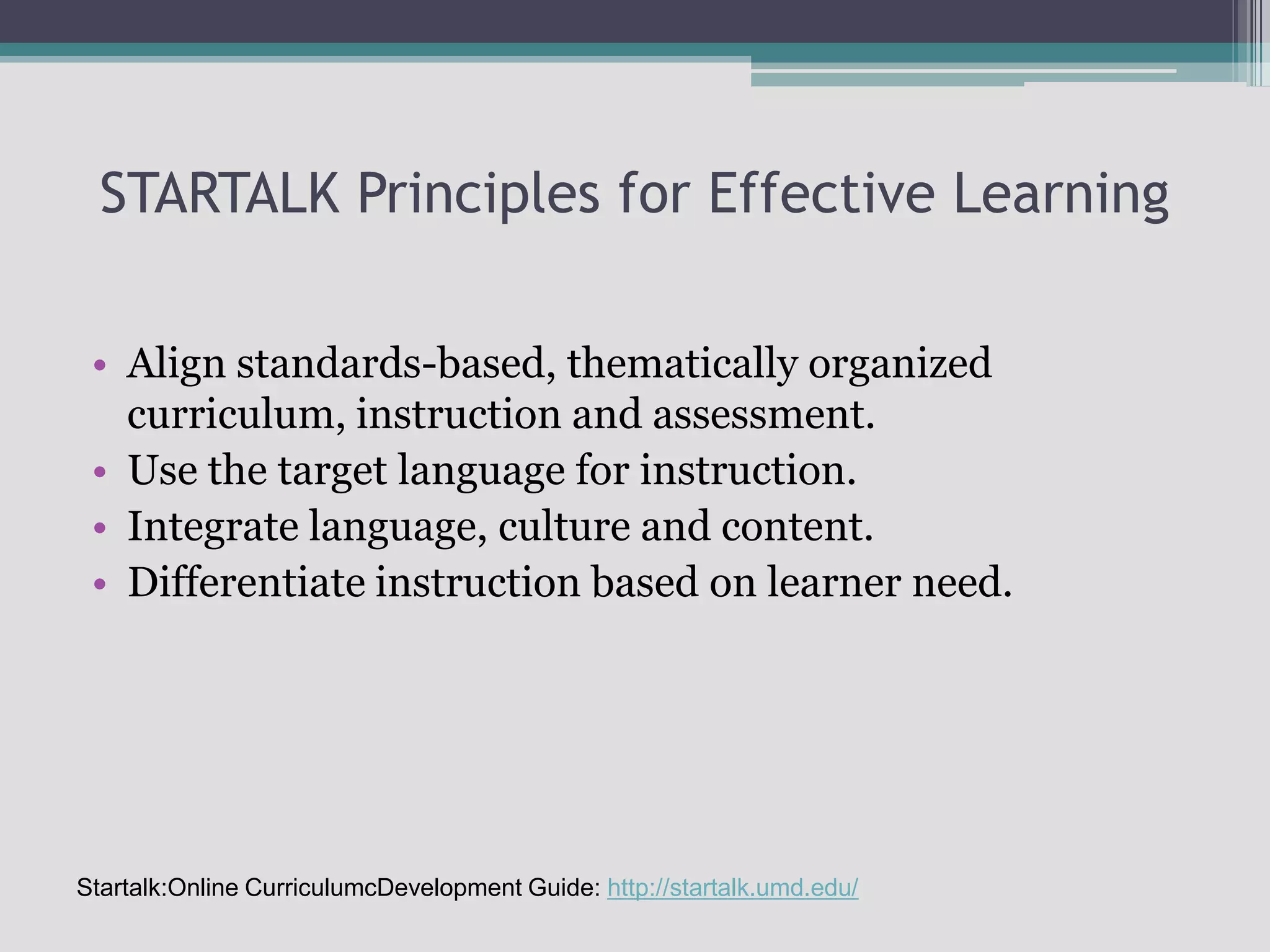 STARTALK Principles for Effective LearningAlign standards-based, thematically organized curriculum, instruction and assessment.Use the target language for instruction.Integrate language, culture and content.Differentiate instruction based on learner need.Startalk:Online CurriculumcDevelopment Guide: http://startalk.umd.edu/