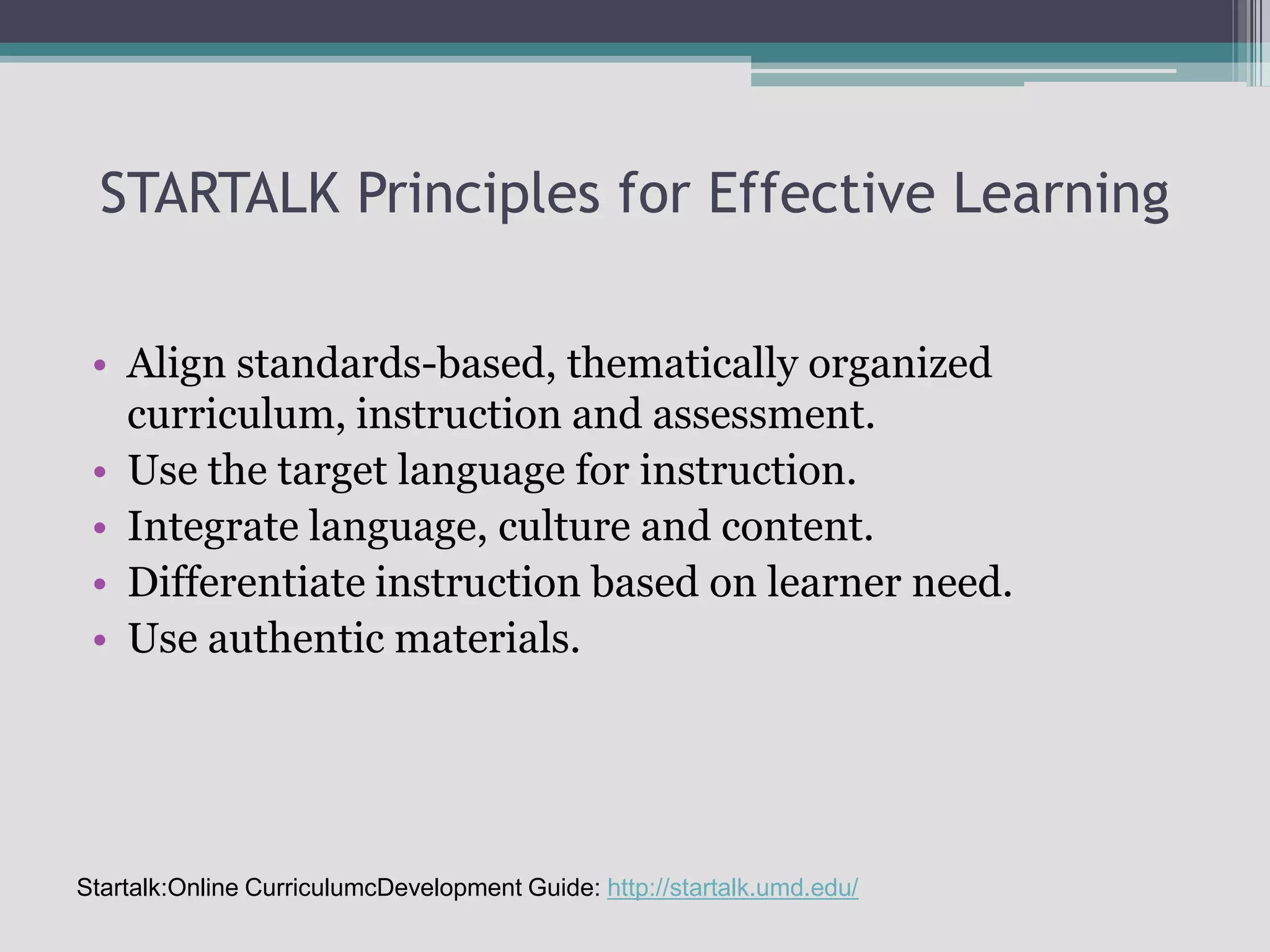 STARTALK Principles for Effective LearningAlign standards-based, thematically organized curriculum, instruction and assessment.Use the target language for instruction.Integrate language, culture and content.Differentiate instruction based on learner need.Use authentic materials.Startalk:Online CurriculumcDevelopment Guide: http://startalk.umd.edu/