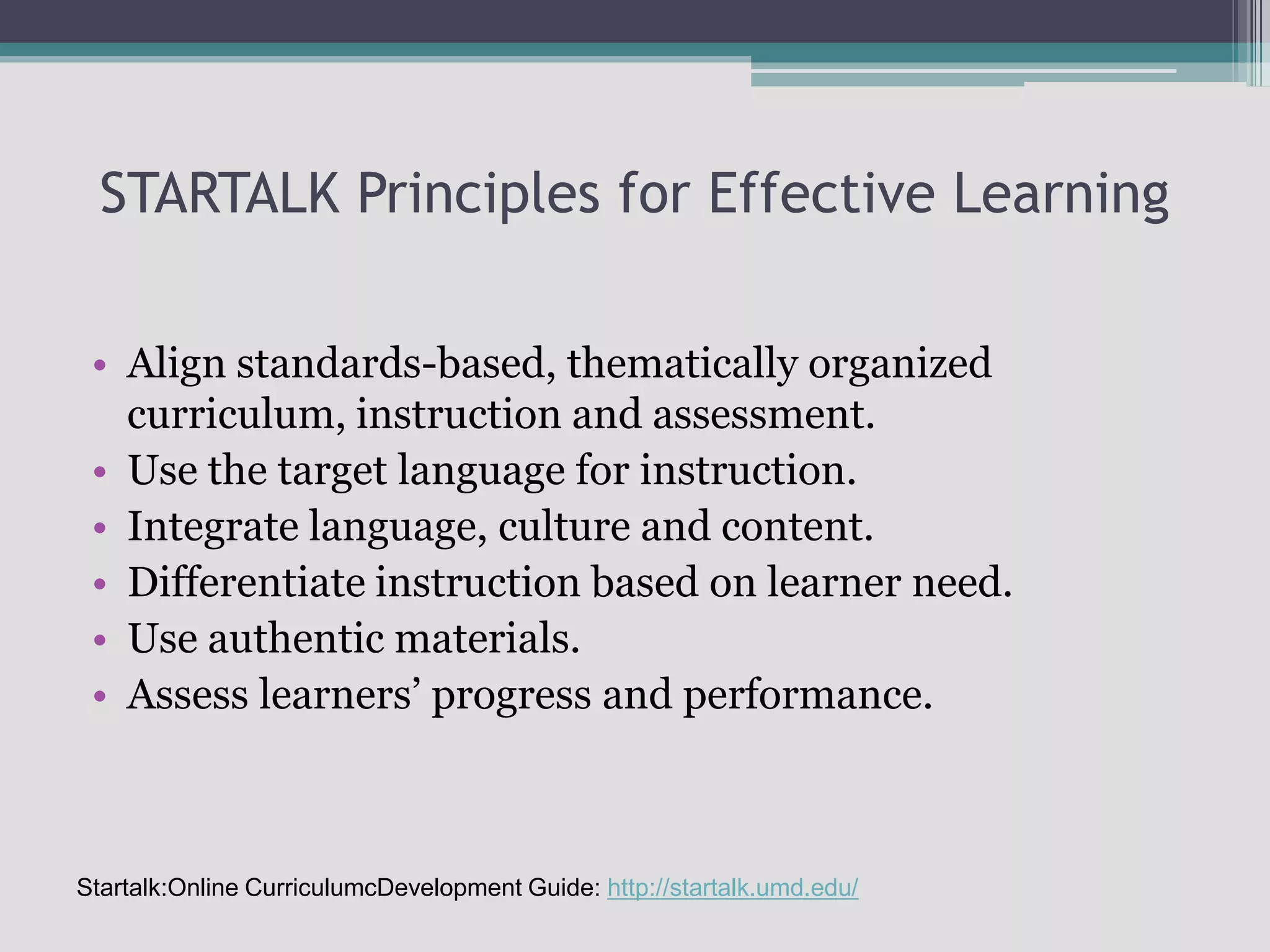 STARTALK Principles for Effective LearningAlign standards-based, thematically organized curriculum, instruction and assessment.Use the target language for instruction.Integrate language, culture and content.Differentiate instruction based on learner need.Use authentic materials.Assess learners’ progress and performance.Startalk:Online CurriculumcDevelopment Guide: http://startalk.umd.edu/