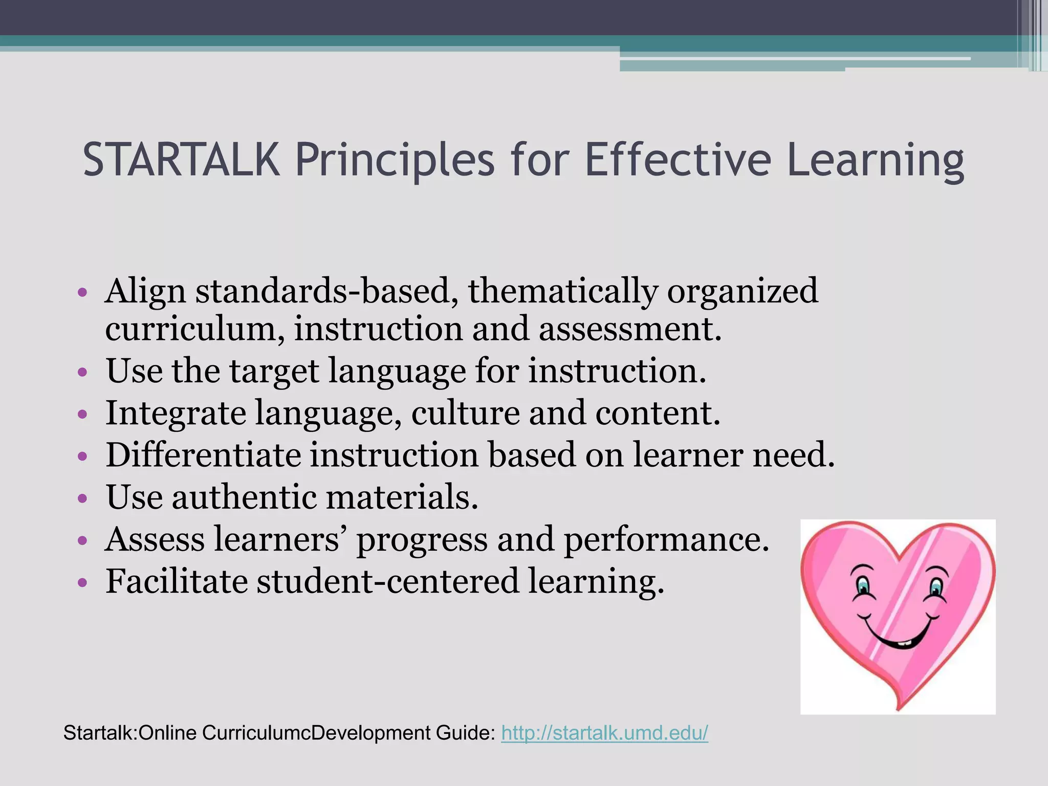 STARTALK Principles for Effective LearningAlign standards-based, thematically organized curriculum, instruction and assessment.Use the target language for instruction.Integrate language, culture and content.Differentiate instruction based on learner need.Use authentic materials.Assess learners’ progress and performance.Facilitate student-centered learning.Startalk:Online CurriculumcDevelopment Guide: http://startalk.umd.edu/