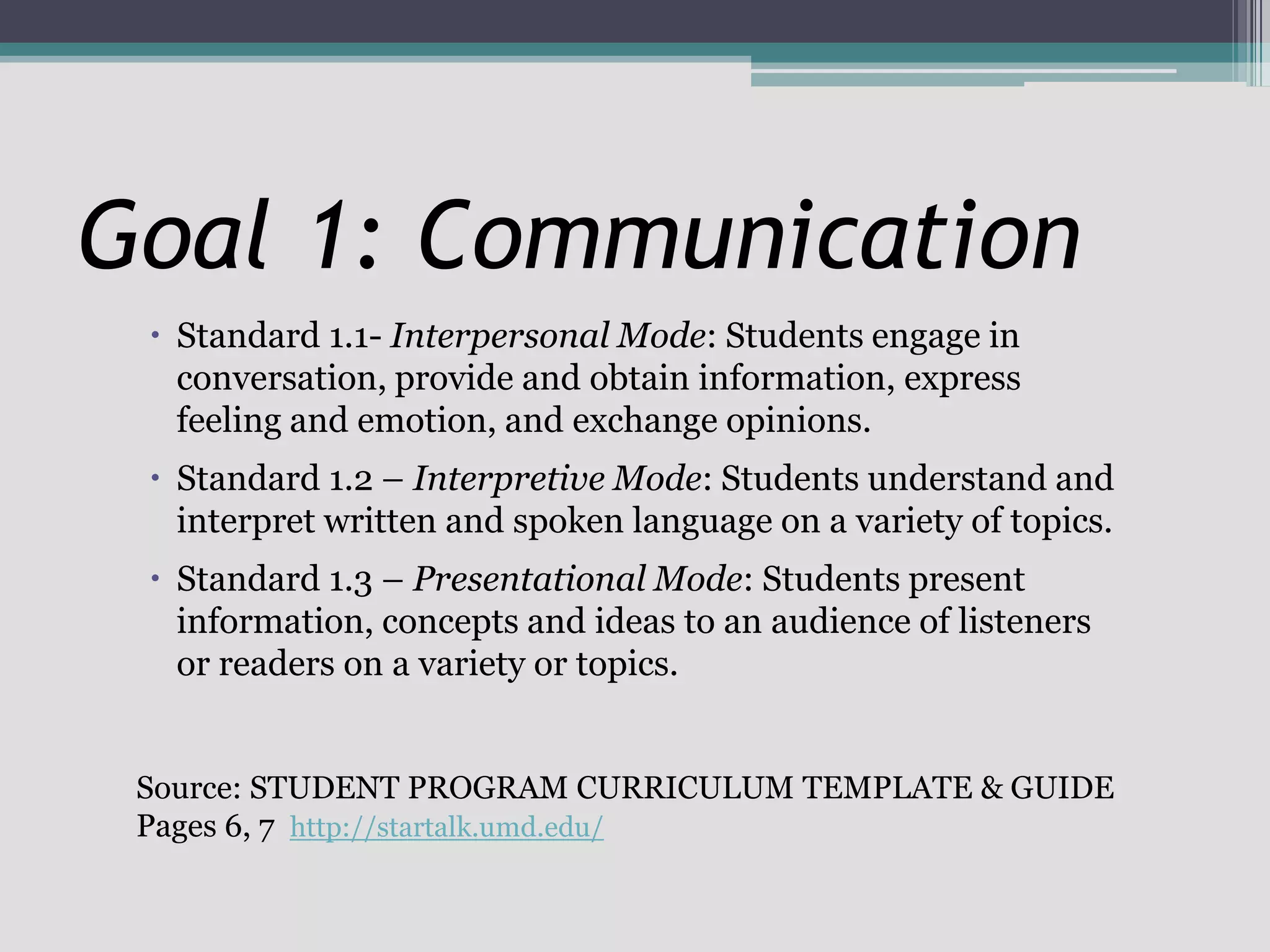 Standard 1.1- Interpersonal Mode: Students engage in conversation, provide and obtain information, express feeling and emotion, and exchange opinions.Standard 1.2 – Interpretive Mode: Students understand and interpret written and spoken language on a variety of topics.Standard 1.3 – Presentational Mode: Students present information, concepts and ideas to an audience of listeners or readers on a variety or topics.Goal 1: CommunicationSource: STUDENT PROGRAM CURRICULUM TEMPLATE & GUIDEPages 6, 7  http://startalk.umd.edu/