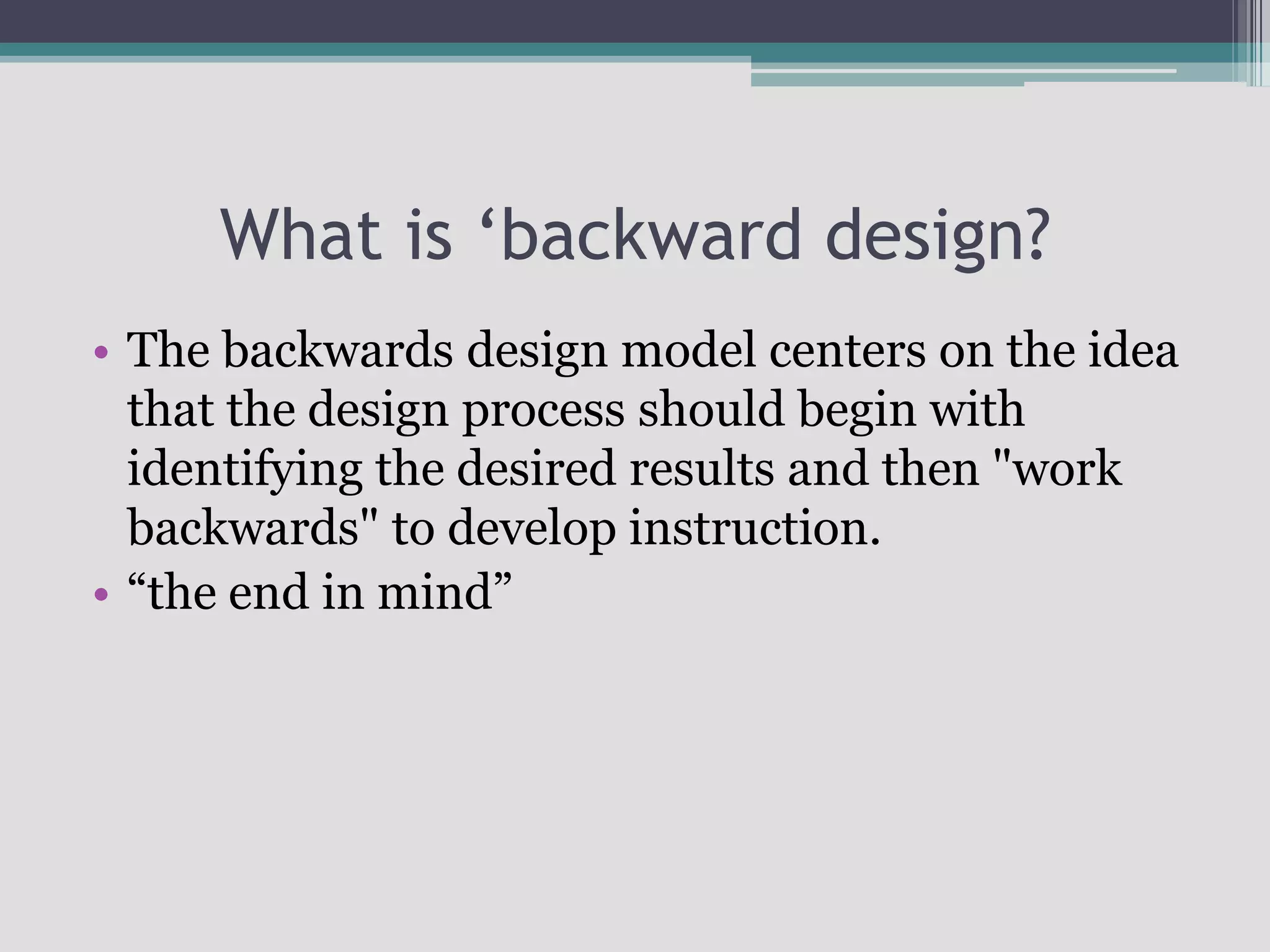 What is ‘backward design?The backwards design model centers on the idea that the design process should begin with identifying the desired results and then "work backwards" to develop instruction. “the end in mind”