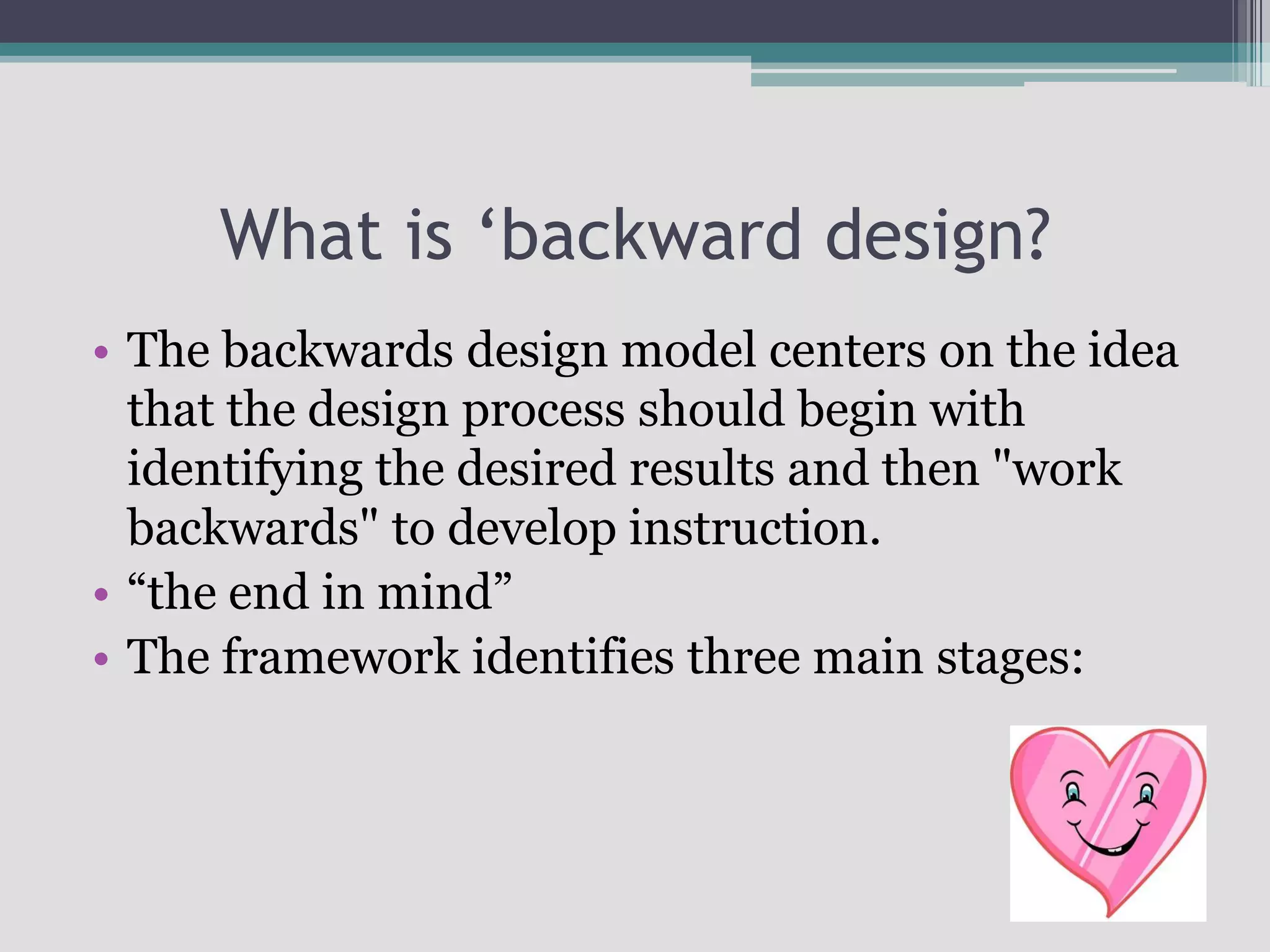 What is ‘backward design?The backwards design model centers on the idea that the design process should begin with identifying the desired results and then "work backwards" to develop instruction. “the end in mind”The framework identifies three main stages: