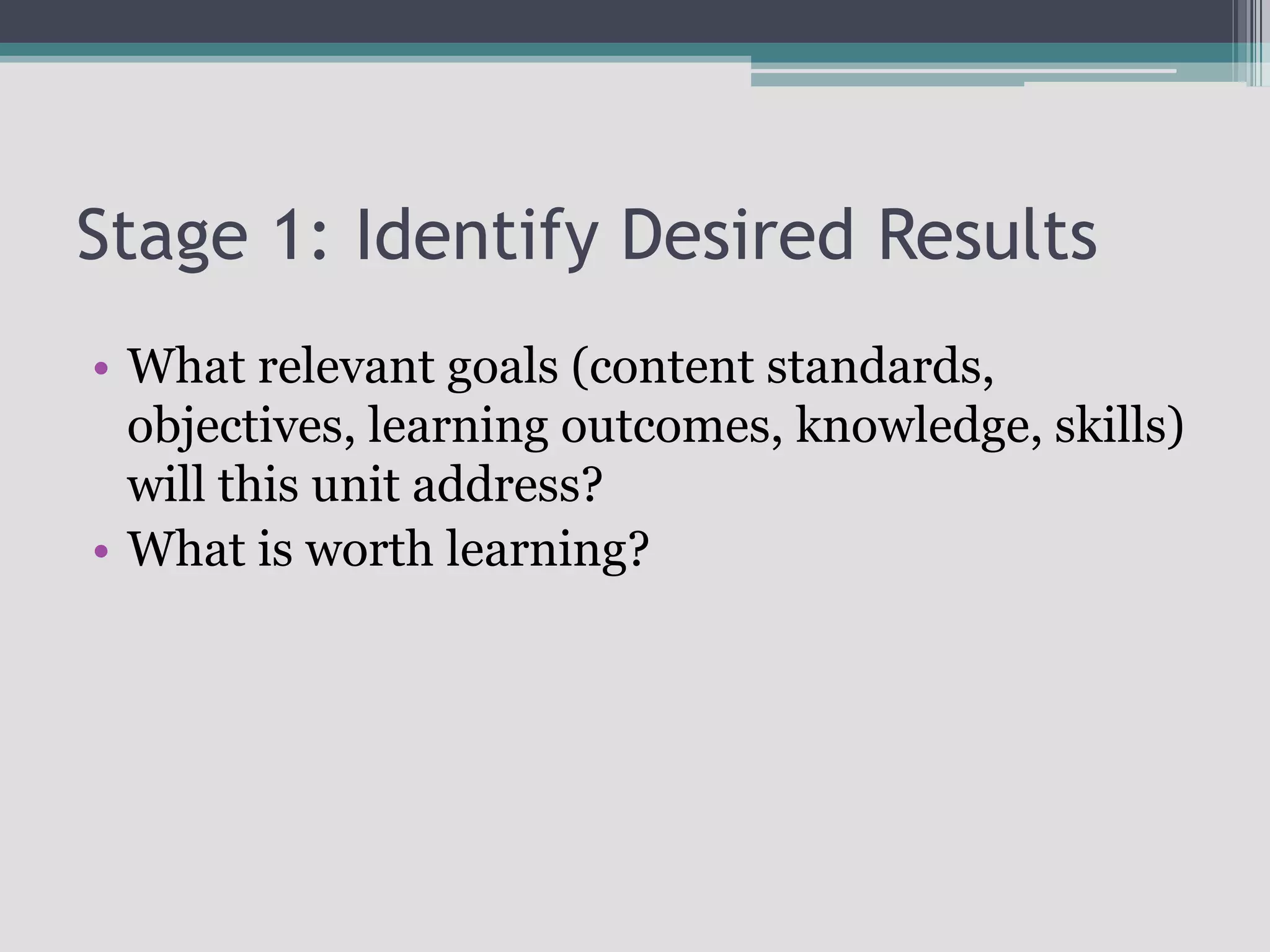 Stage 1: Identify Desired ResultsWhat relevant goals (content standards, objectives, learning outcomes, knowledge, skills) will this unit address?What is worth learning?