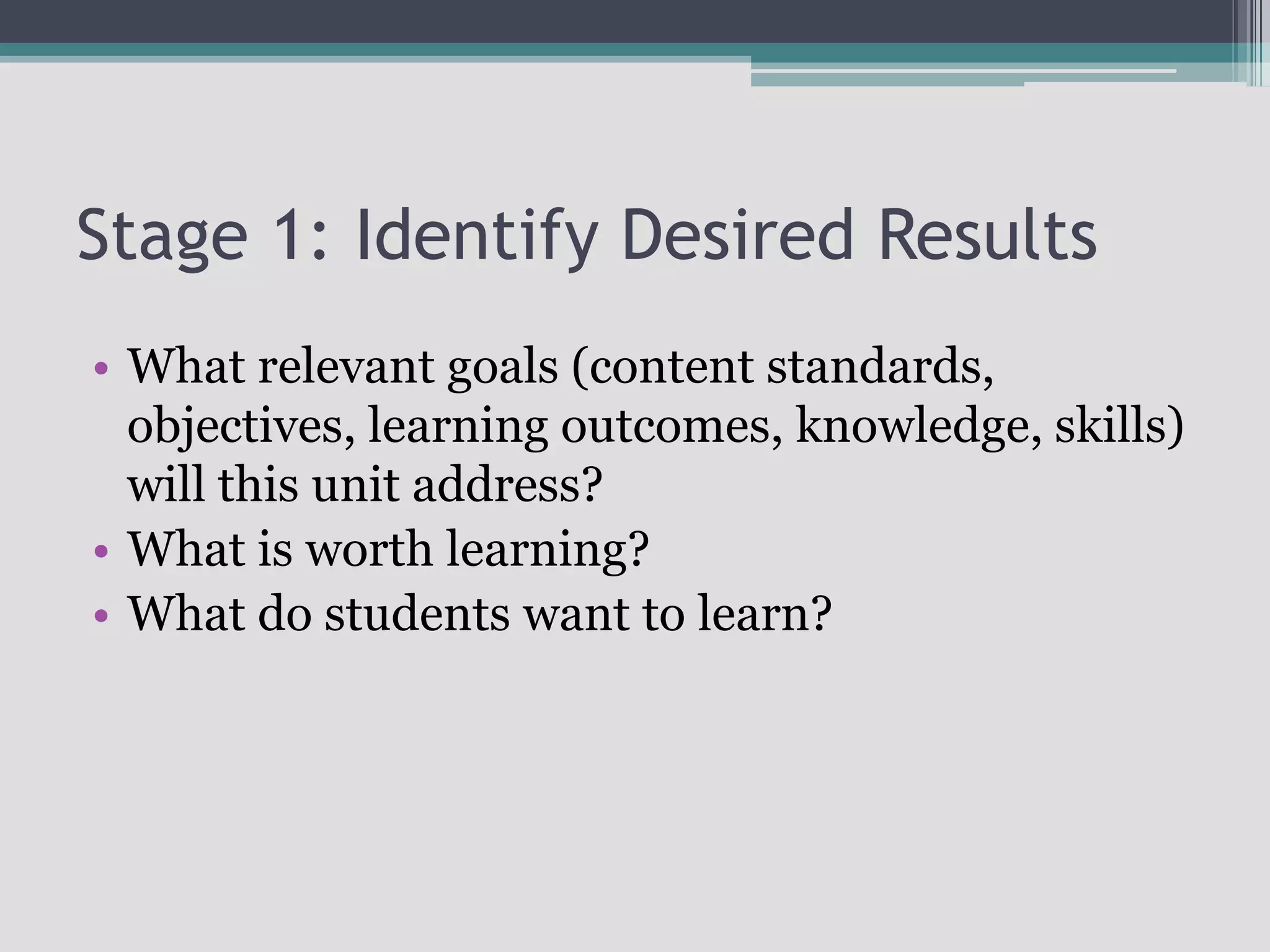 Stage 1: Identify Desired ResultsWhat relevant goals (content standards, objectives, learning outcomes, knowledge, skills) will this unit address?What is worth learning?What do students want to learn?
