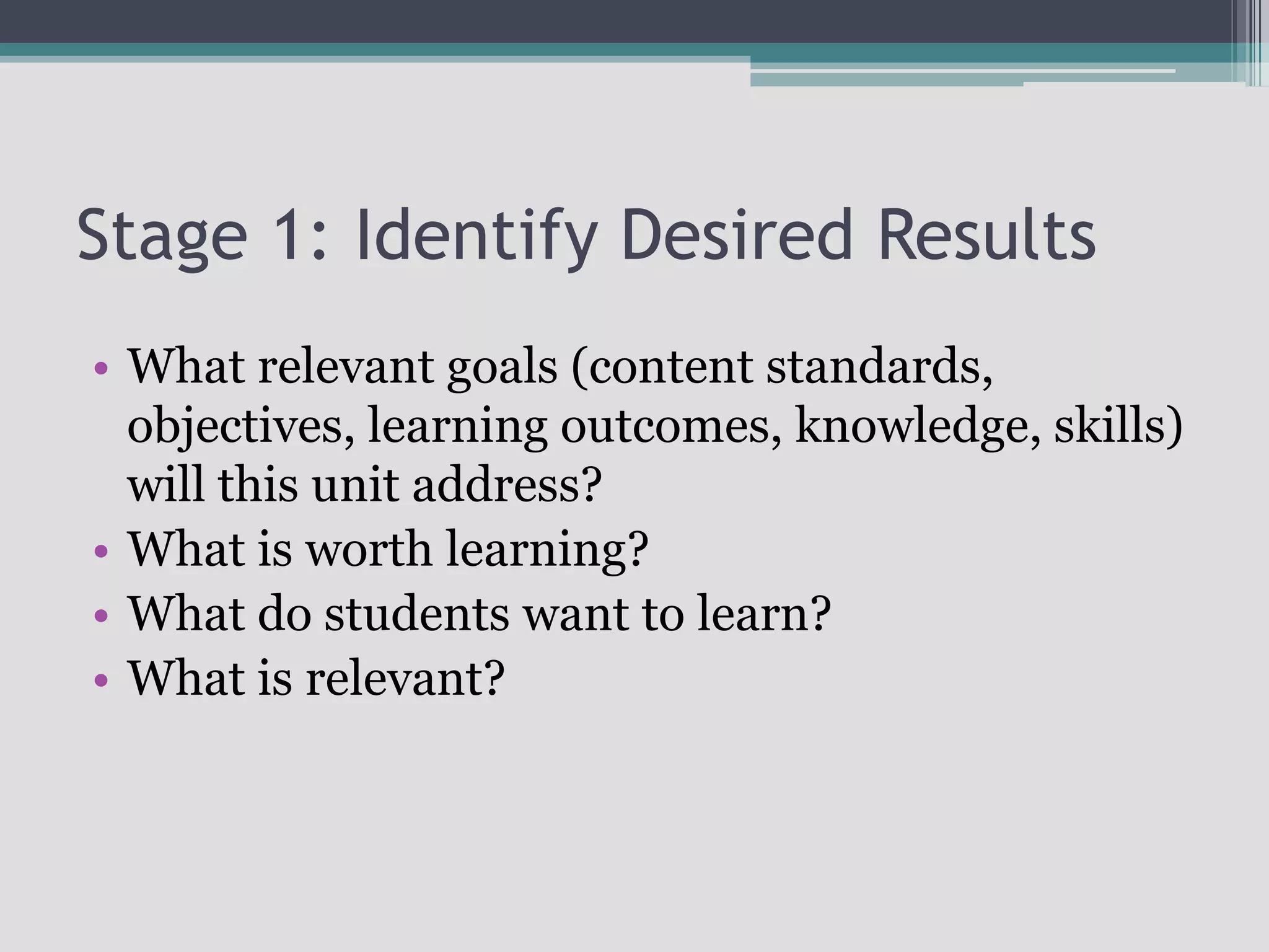 Stage 1: Identify Desired ResultsWhat relevant goals (content standards, objectives, learning outcomes, knowledge, skills) will this unit address?What is worth learning?What do students want to learn?What is relevant?