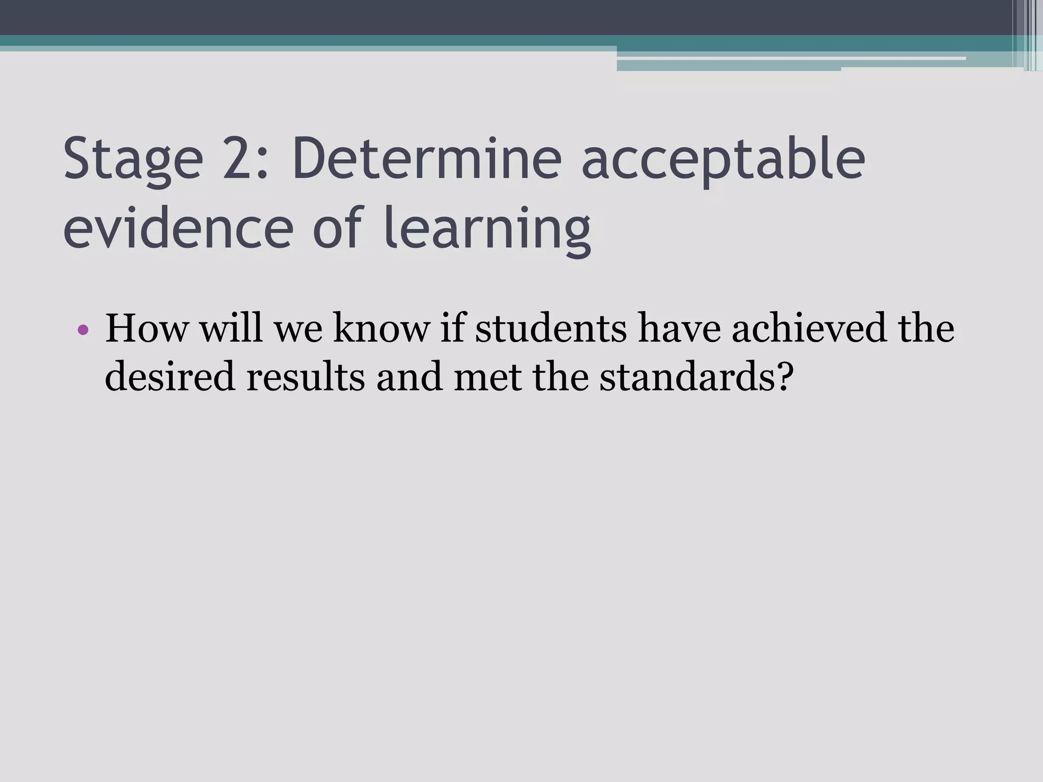 Stage 2: Determine acceptable evidence of learningHow will we know if students have achieved the desired results and met the standards?