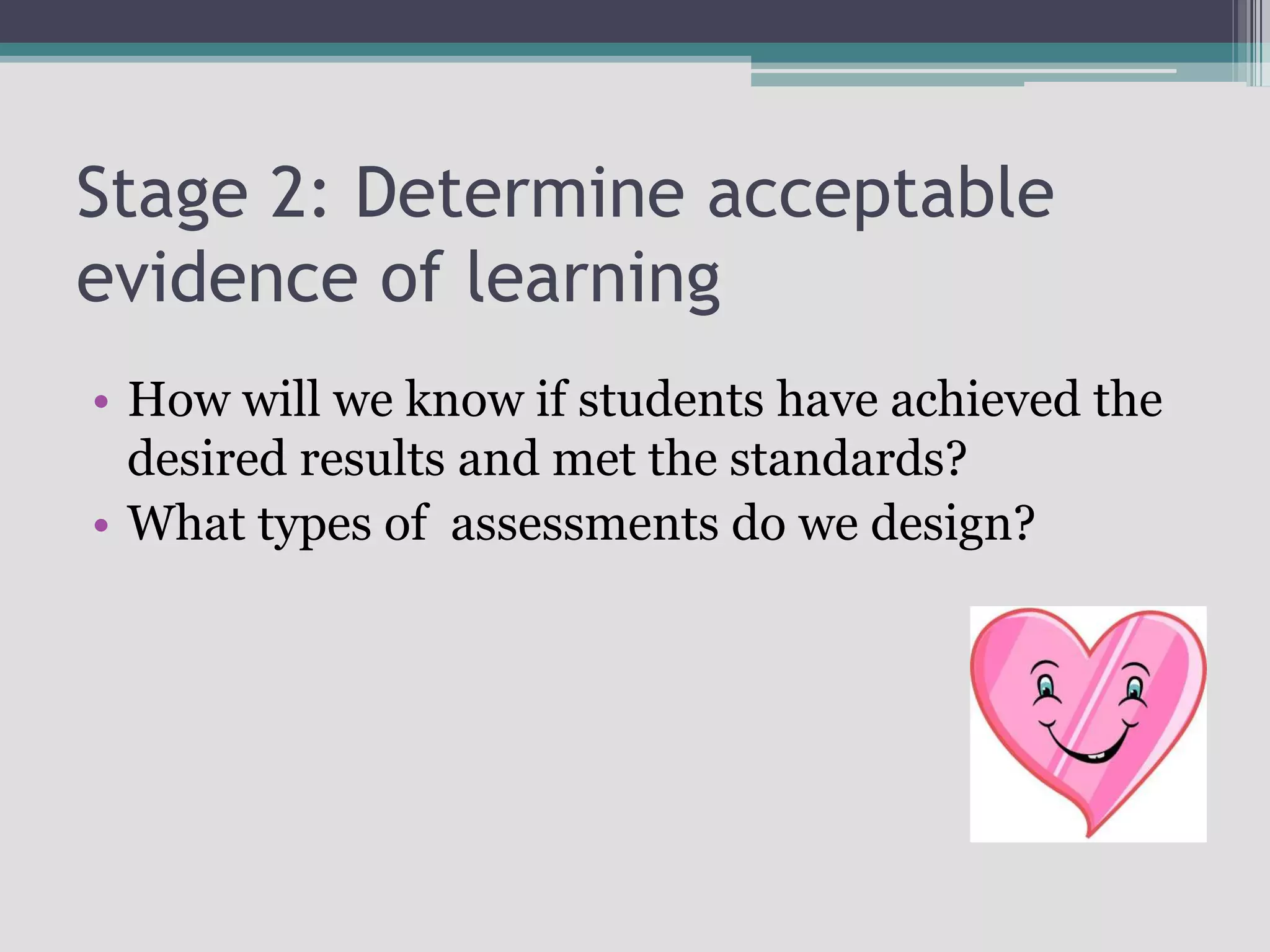 Stage 2: Determine acceptable evidence of learningHow will we know if students have achieved the desired results and met the standards?What types of  assessments do we design?
