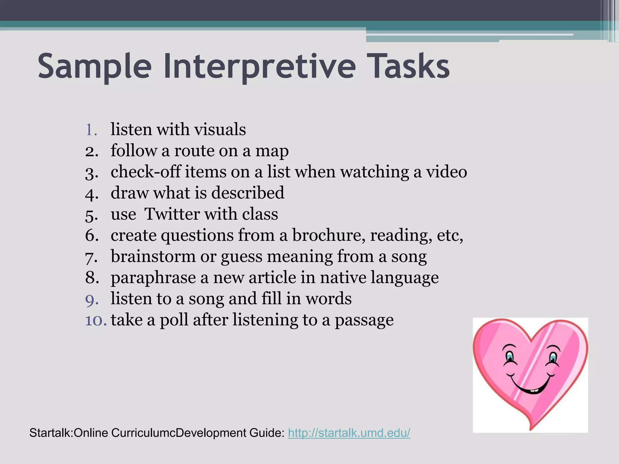 Sample Interpretive Tasks1.	listen with visuals2.	follow a route on a map3.	check-off items on a list when watching a video4.	draw what is described5.	use  Twitter with class 6.	create questions from a brochure, reading, etc,7.	brainstorm or guess meaning from a song8. 	paraphrase a new article in native languagelisten to a song and fill in words take a poll after listening to a passageStartalk:Online CurriculumcDevelopment Guide: http://startalk.umd.edu/