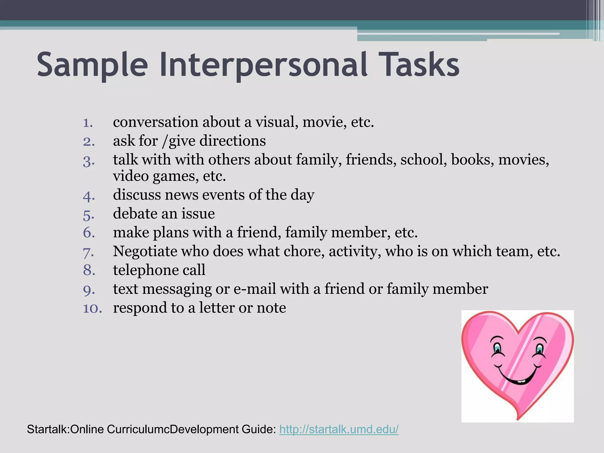 Sample Interpersonal Tasksconversation about a visual, movie, etc.ask for /give directionstalk with with others about family, friends, school, books, movies, video games, etc.discuss news events of the daydebate an issuemake plans with a friend, family member, etc.Negotiate who does what chore, activity, who is on which team, etc.telephone calltext messaging or e-mail with a friend or family memberrespond to a letter or noteStartalk:Online CurriculumcDevelopment Guide: http://startalk.umd.edu/