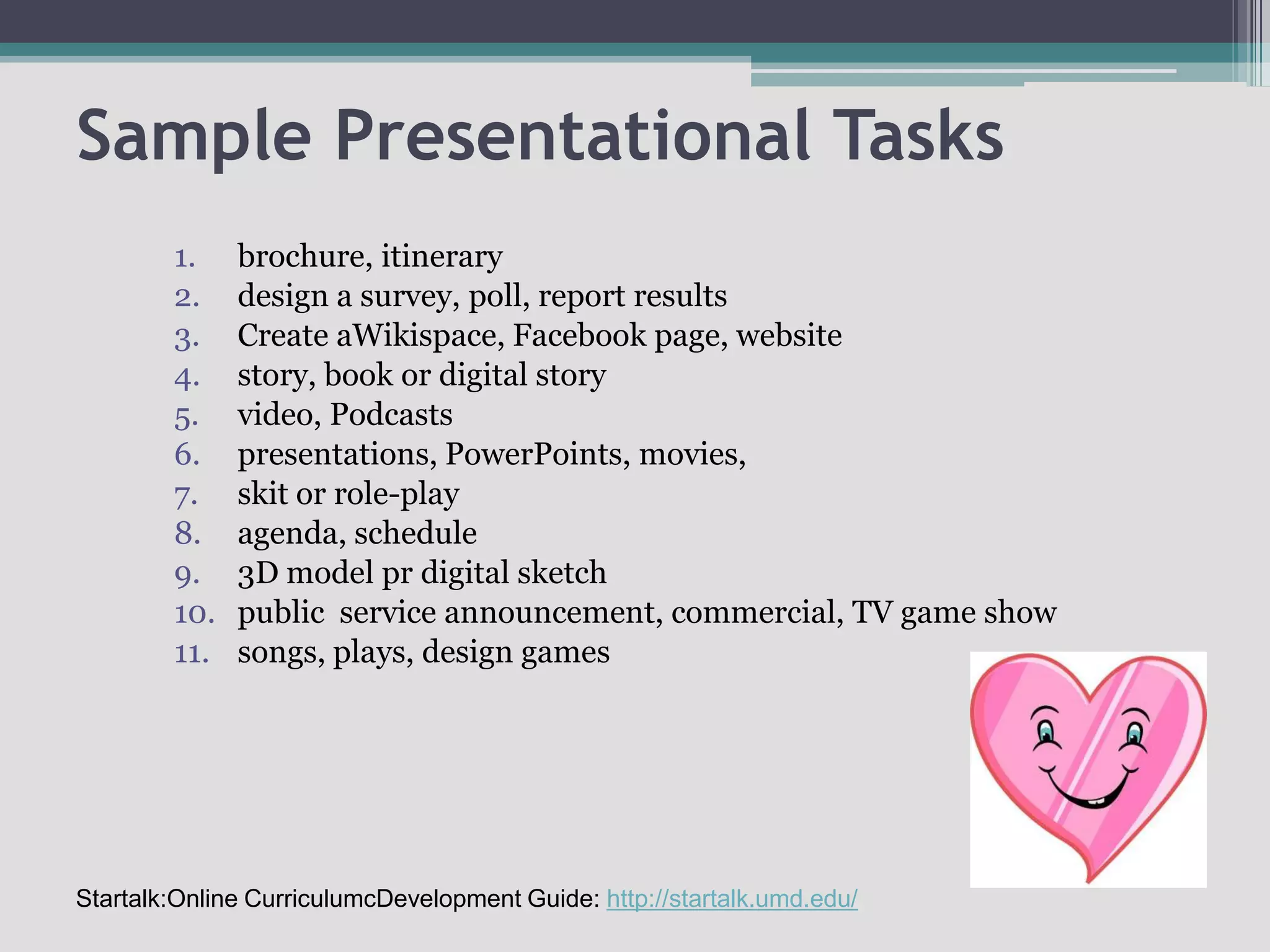 Sample Presentational Tasksbrochure, itinerary design a survey, poll, report resultsCreate aWikispace, Facebook page, websitestory, book or digital storyvideo, Podcastspresentations, PowerPoints, movies,skit or role-playagenda, schedule3D model pr digital sketchpublic  service announcement, commercial, TV game showsongs, plays, design gamesStartalk:Online CurriculumcDevelopment Guide: http://startalk.umd.edu/