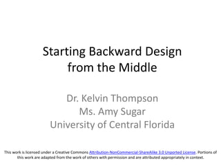 Starting Backward Design
from the Middle
Dr. Kelvin Thompson
Ms. Amy Sugar
University of Central Florida
This work is licensed under a Creative Commons Attribution-NonCommercial-ShareAlike 3.0 Unported License. Portions of
this work are adapted from the work of others with permission and are attributed appropriately in context.
 