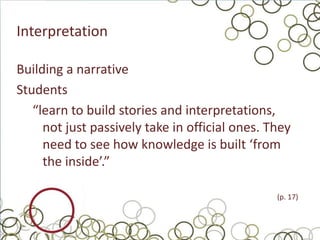 Interpretation

Building a narrative
Students
   “learn to build stories and interpretations,
     not just passively take in official ones. They
     need to see how knowledge is built ‘from
     the inside’.”

                                                (p. 17)
 