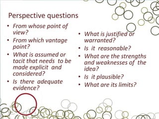 Perspective questions
• From whose point of
  view?                    • What is justified or
• From which vantage         warranted?
  point?                   • Is it reasonable?
• What is assumed or       • What are the strengths
  tacit that needs to be     and weaknesses of the
  made explicit and          idea?
  considered?              • Is it plausible?
• Is there adequate        • What are its limits?
  evidence?
 