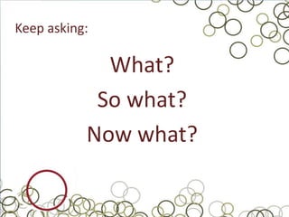 Keep asking:

             What?
            So what?
           Now what?
 
