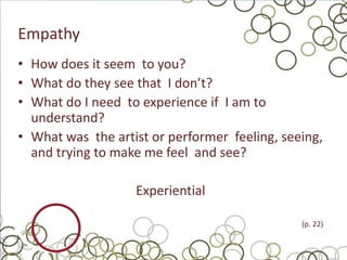 Empathy
• How does it seem to you?
• What do they see that I don’t?
• What do I need to experience if I am to
  understand?
• What was the artist or performer feeling, seeing,
  and trying to make me feel and see?

                   Experiential

                                               (p. 22)
 