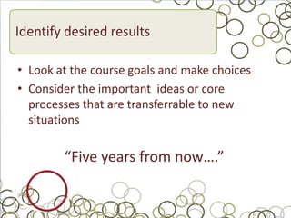 Identify desired results

• Look at the course goals and make choices
• Consider the important ideas or core
  processes that are transferrable to new
  situations

        “Five years from now….”
 