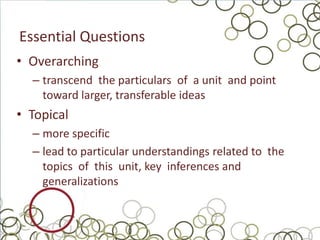 Essential Questions
• Overarching
  – transcend the particulars of a unit and point
    toward larger, transferable ideas
• Topical
  – more specific
  – lead to particular understandings related to the
    topics of this unit, key inferences and
    generalizations
 