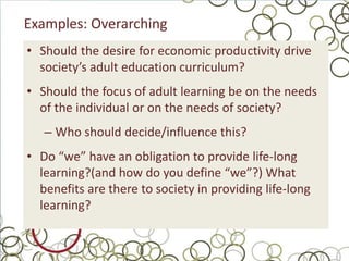 Examples: Overarching
• Should the desire for economic productivity drive
  society’s adult education curriculum?
• Should the focus of adult learning be on the needs
  of the individual or on the needs of society?
   – Who should decide/influence this?
• Do “we” have an obligation to provide life-long
  learning?(and how do you define “we”?) What
  benefits are there to society in providing life-long
  learning?
 
