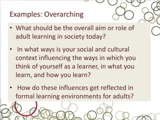 Examples: Overarching
• What should be the overall aim or role of
  adult learning in society today?
• In what ways is your social and cultural
  context influencing the ways in which you
  think of yourself as a learner, in what you
  learn, and how you learn?
• How do these influences get reflected in
  formal learning environments for adults?
 