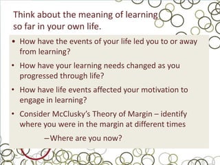 Think about the meaning of learning
so far in your own life.
• How have the events of your life led you to or away
  from learning?
• How have your learning needs changed as you
  progressed through life?
• How have life events affected your motivation to
  engage in learning?
• Consider McClusky’s Theory of Margin – identify
  where you were in the margin at different times
         –Where are you now?
 