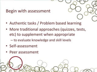 Begin with assessment

• Authentic tasks / Problem based learning
• More traditional approaches (quizzes, tests,
  etc) to supplement when appropriate
  – to evaluate knowledge and skill levels
• Self-assessment
• Peer assessment
 