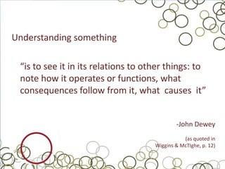 Understanding something

 “is to see it in its relations to other things: to
 note how it operates or functions, what
 consequences follow from it, what causes it”


                                             -John Dewey
                                                (as quoted in
                                     Wiggins & McTIghe, p. 12)
 