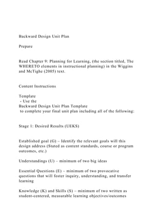Backward Design Unit Plan
Prepare
Read Chapter 9: Planning for Learning, (the section titled, The
WHERETO elements in instructional planning) in the Wiggins
and McTighe (2005) text.
Content Instructions
Template
- Use the
Backward Design Unit Plan Template
to complete your final unit plan including all of the following:
Stage 1: Desired Results (UEKS)
Established goal (G) – Identify the relevant goals will this
design address (Stated as content standards, course or program
outcomes, etc.)
Understandings (U) – minimum of two big ideas
Essential Questions (E) – minimum of two provocative
questions that will foster inquiry, understanding, and transfer
learning
Knowledge (K) and Skills (S) – minimum of two written as
student-centered, measurable learning objectives/outcomes
 