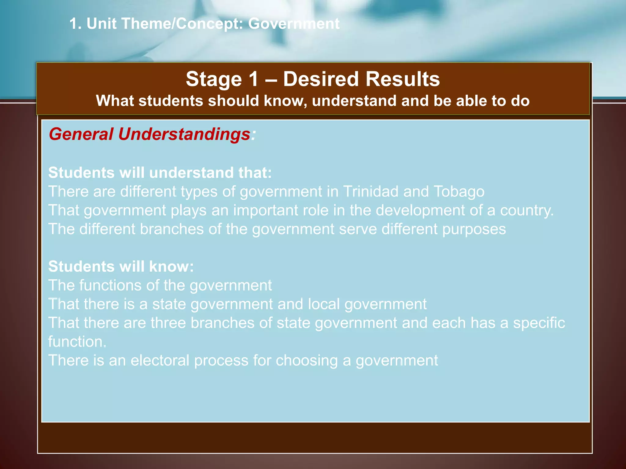 1. Unit Theme/Concept: Government
Stage 1 – Desired Results
What students should know, understand and be able to do
General Understandings:
Students will understand that:
There are different types of government in Trinidad and Tobago
That government plays an important role in the development of a country.
The different branches of the government serve different purposes
Students will know:
The functions of the government
That there is a state government and local government
That there are three branches of state government and each has a specific
function.
There is an electoral process for choosing a government
 