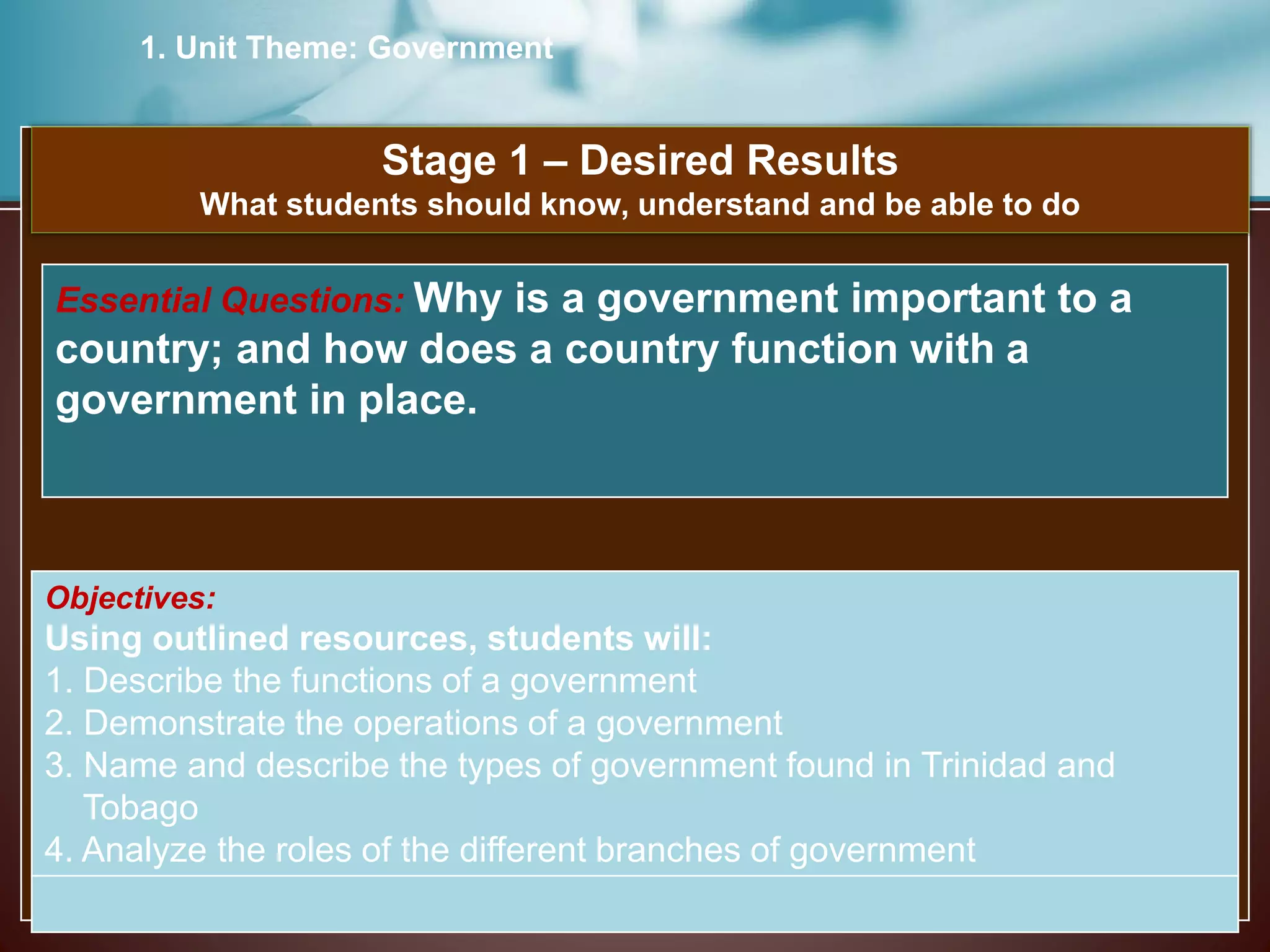 1. Unit Theme: Government
Stage 1 – Desired Results
What students should know, understand and be able to do
Objectives:
Using outlined resources, students will:
1. Describe the functions of a government
2. Demonstrate the operations of a government
3. Name and describe the types of government found in Trinidad and
Tobago
4. Analyze the roles of the different branches of government
Essential Questions: Why is a government important to a
country; and how does a country function with a
government in place.
 