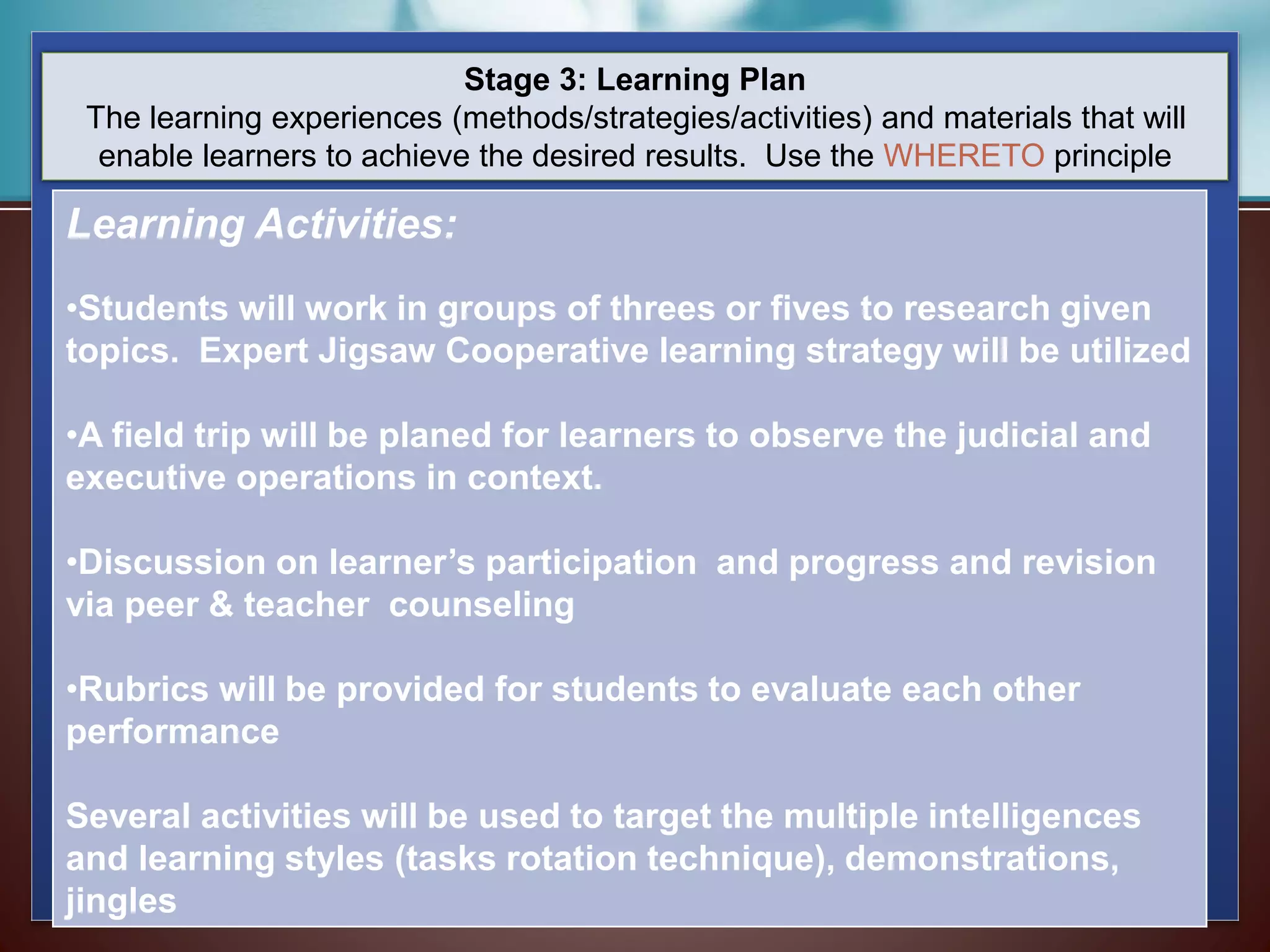 Stage 3: Learning Plan
The learning experiences (methods/strategies/activities) and materials that will
enable learners to achieve the desired results. Use the WHERETO principle
Learning Activities:
•Students will work in groups of threes or fives to research given
topics. Expert Jigsaw Cooperative learning strategy will be utilized
•A field trip will be planed for learners to observe the judicial and
executive operations in context.
•Discussion on learner’s participation and progress and revision
via peer & teacher counseling
•Rubrics will be provided for students to evaluate each other
performance
Several activities will be used to target the multiple intelligences
and learning styles (tasks rotation technique), demonstrations,
jingles
 