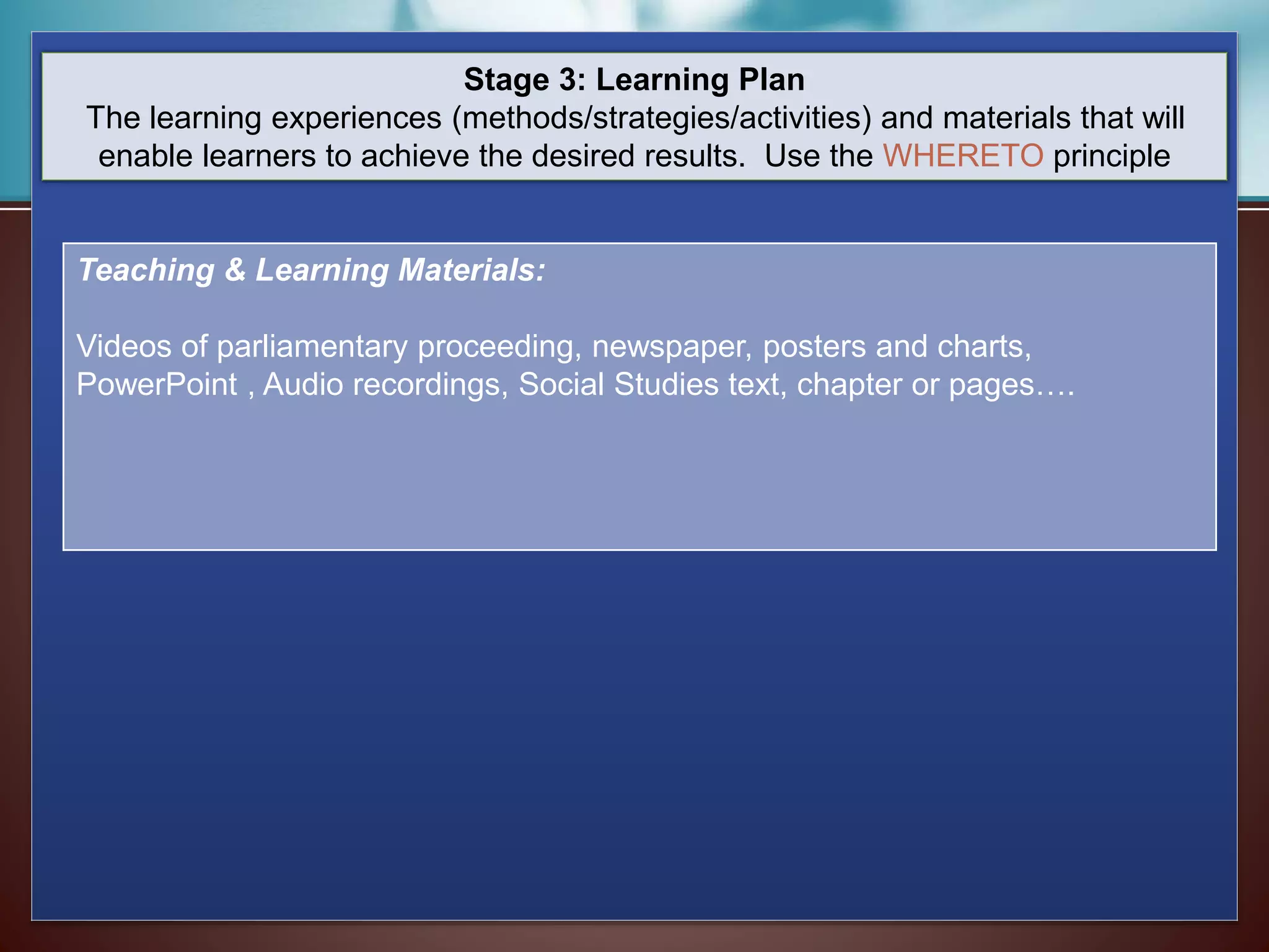 Stage 3: Learning Plan
The learning experiences (methods/strategies/activities) and materials that will
enable learners to achieve the desired results. Use the WHERETO principle
Teaching & Learning Materials:
Videos of parliamentary proceeding, newspaper, posters and charts,
PowerPoint , Audio recordings, Social Studies text, chapter or pages….
 