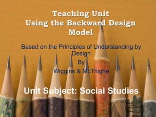 Teaching Unit
Using the Backward Design
Model
Based on the Principles of Understanding by
Design
By
Wiggins & McThighe
Unit Subject: Social Studies
 