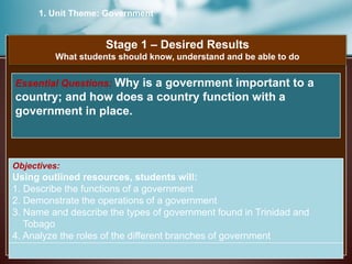 1. Unit Theme: Government
Stage 1 – Desired Results
What students should know, understand and be able to do
Objectives:
Using outlined resources, students will:
1. Describe the functions of a government
2. Demonstrate the operations of a government
3. Name and describe the types of government found in Trinidad and
Tobago
4. Analyze the roles of the different branches of government
Essential Questions: Why is a government important to a
country; and how does a country function with a
government in place.
 