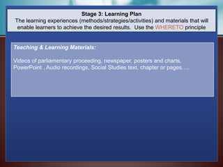 Stage 3: Learning Plan
The learning experiences (methods/strategies/activities) and materials that will
enable learners to achieve the desired results. Use the WHERETO principle
Teaching & Learning Materials:
Videos of parliamentary proceeding, newspaper, posters and charts,
PowerPoint , Audio recordings, Social Studies text, chapter or pages….
 