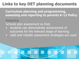 Links to key DET planning documents
 Curriculum planning and programming,
 assessing and reporting to parents K-12 Policy
 Assessing
 Schools plan assessment so that:
 • students can demonstrate achievement of
    outcomes for the relevant stage of learning;
 • valid and reliable assessment strategies are used.
 